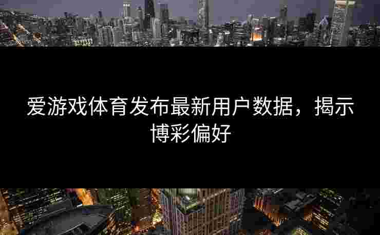 爱游戏体育发布最新用户数据，揭示博彩偏好