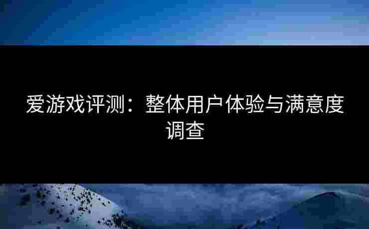 爱游戏评测:整体用户体验与满意度调查 爱游戏评测:整体用户体验与满意度调查