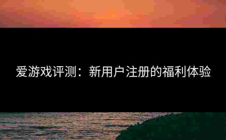 爱游戏评测：新用户注册的福利体验