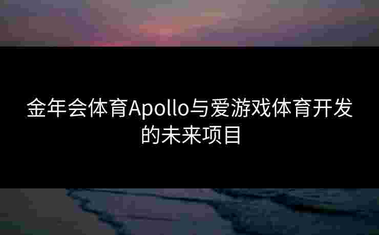 金年会体育Apollo与爱游戏体育开发的未来项目