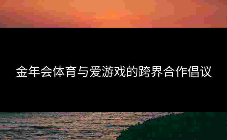 金年会体育与爱游戏的跨界合作倡议